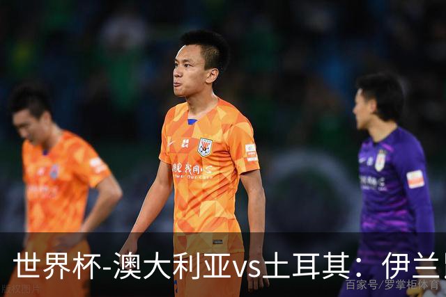 世界杯-澳大利亚vs土耳其：伊兰昆达先发 居莱尔、恰尔汗奥卢出战