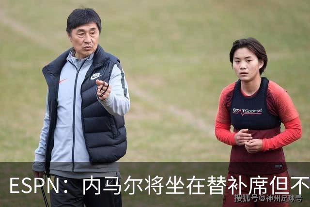 ESPN：内马尔将坐在替补席但不会出战摩洛哥，他已完成康复训练